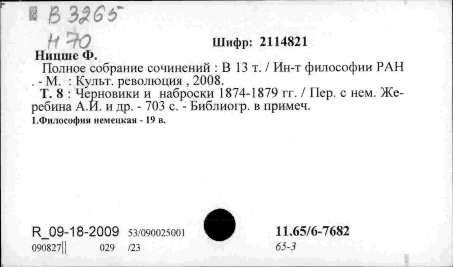 ﻿■ 8
Шифр: 2114821
Ницше Ф.
Полное собрание сочинений : В 13т./ Ин-т философии РАН . - М. : Культ, революция , 2008.
Т. 8 : Черновики и наброски 1874-1879 гг. / Пер. с нем. Же-ребина А.И. и др. - 703 с. - Библиогр. в примем.
1 .Философия немецкая -19 в.
R_09-18-2009 53/090025001
090827Ц	029 /23
11.65/6-7682
65-3